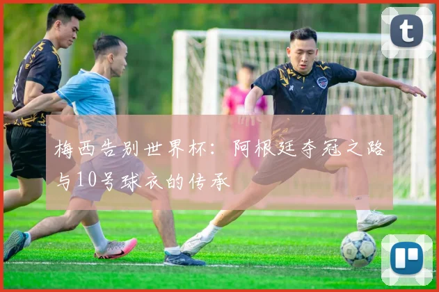 梅西告别世界杯：阿根廷夺冠之路与10号球衣的传承