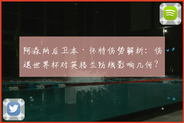阿森纳后卫本·怀特伤势解析:伤退世界杯对英格兰防线影响几何?