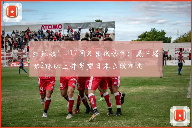 生死战！U17国足出线条件：赢卡塔尔2球以上并寄望日本击败印尼