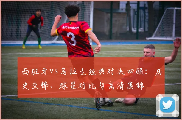 西班牙vs乌拉圭经典对决回顾：历史交锋、球星对比与高清集锦
