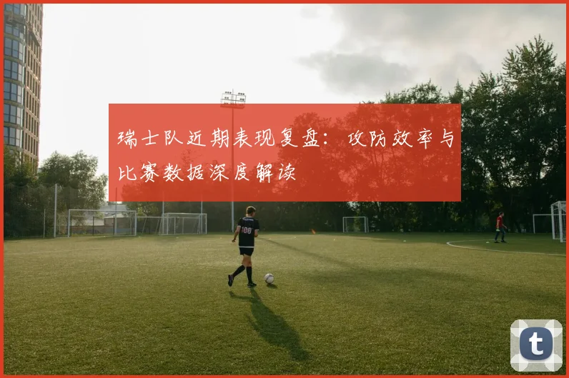 瑞士队近期表现复盘:攻防效率与比赛数据深度解读