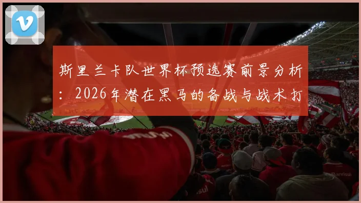 斯里兰卡队世界杯预选赛前景分析:2026年潜在黑马的备战与战术打法