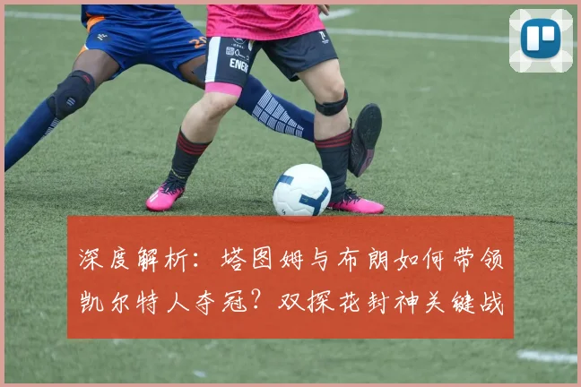 深度解析：塔图姆与布朗如何带领凯尔特人夺冠？双探花封神关键战复盘