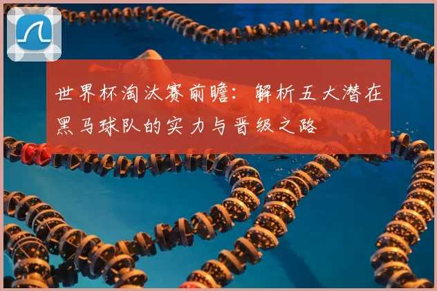 世界杯淘汰赛前瞻：解析五大潜在黑马球队的实力与晋级之路
