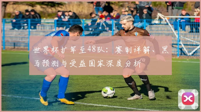 世界杯扩军至48队：赛制详解、黑马预测与受益国家深度分析