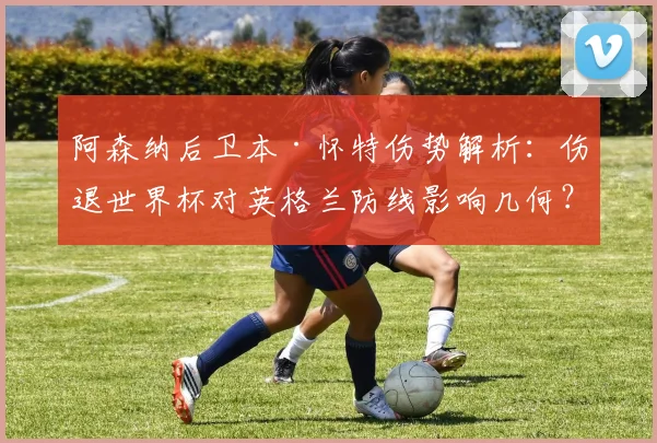 阿森纳后卫本·怀特伤势解析：伤退世界杯对英格兰防线影响几何？