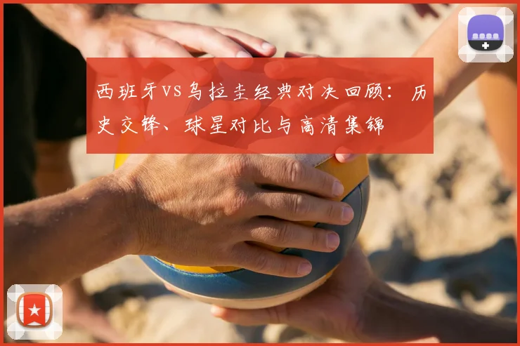 西班牙vs乌拉圭经典对决回顾：历史交锋、球星对比与高清集锦